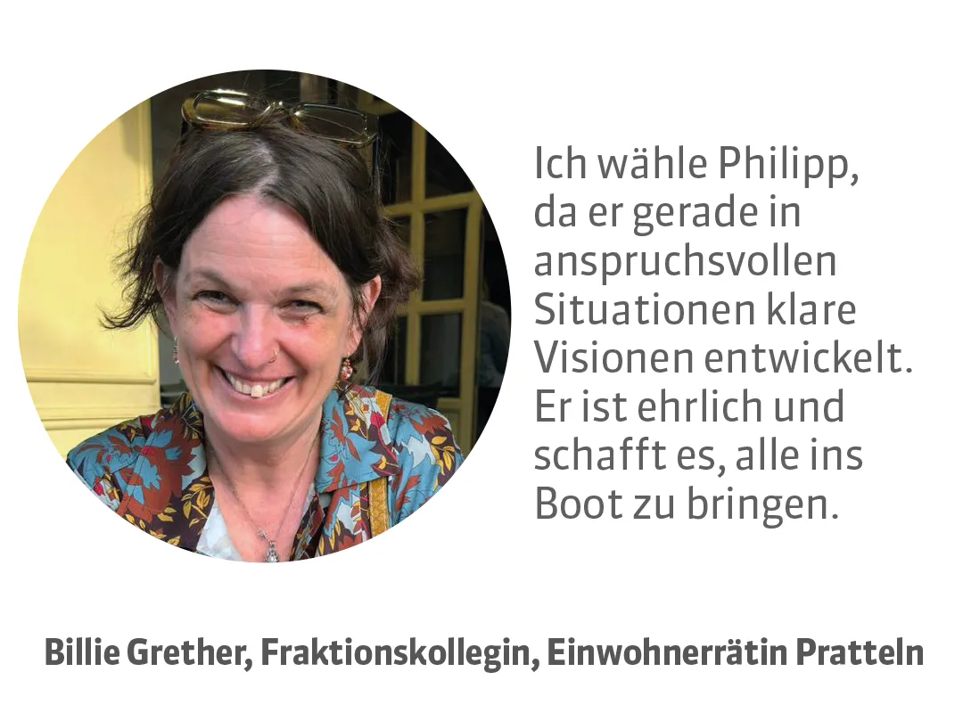 Billie Grether, Fraktionskollegin und Einwohnerrätin Pratteln. Testimonial: Ich wähle Philipp, da er gerade in anspruchsvollen Situationen klare Visionen entwickelt. Er ist ehrlich und schafft es, alle ins Boot zu bringen.