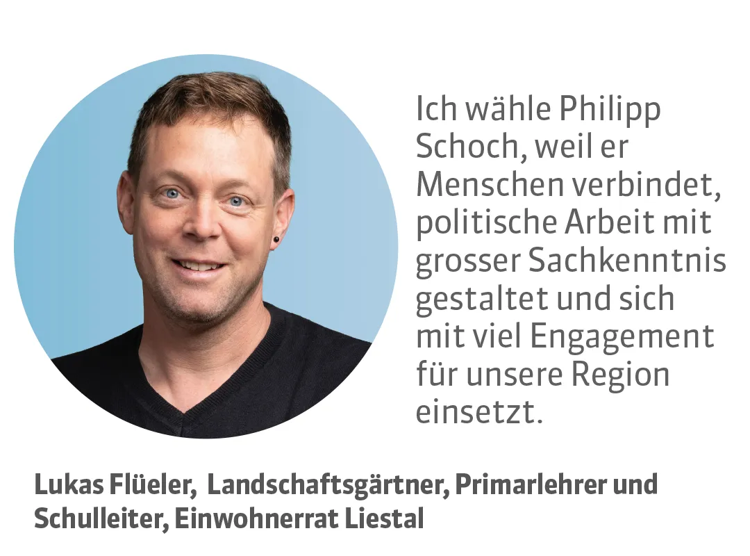 Lukas Flüeler, Landschaftsgärtner, Primarlehrer und Schulleiter, Einwohnerrat Liestal. Testimonial: Ich wähle Philipp Schoch, weil er Menschen verbindet, politische Arbeit mit grosser Sachkenntnis gestaltet und sich mit viel Engagement für unsere Region einsetzt.