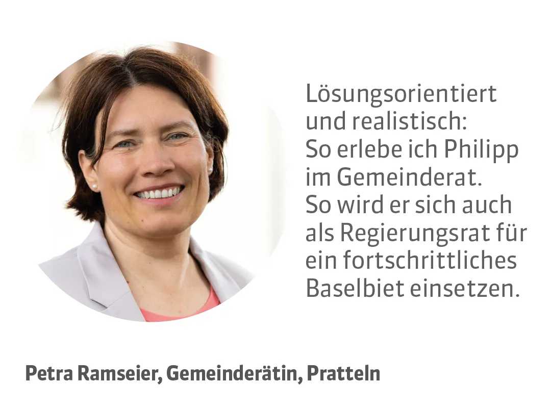 Petra Ramseier, Gemeinderätin, Pratteln. Testimonial: Lösungsorientiert und realistisch: So erlebe ich Philipp im Gemeinderat. So wird er sich auch als Regierungsrat für ein fortschrittliches Baselbiet einsetzen.