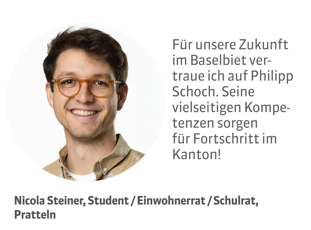 Nicola Steiner, Student / Einwohnerrat / Schulrat, Pratteln. Testimonial: Für unsere Zukunft im Baselbiet vertraue ich auf Philipp Schoch. Seine vielseitigen Kompetenzen sorgen für Fortschritt im Kanton!