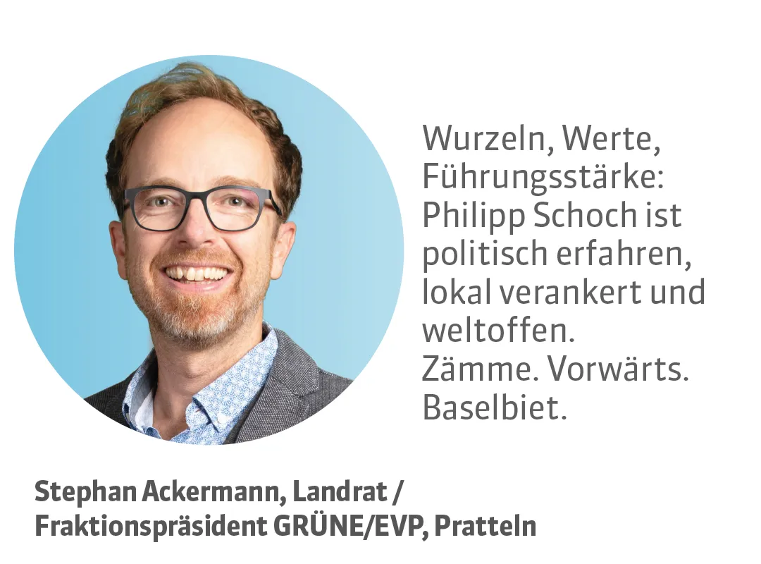 Stephan Ackermann, Landrat / Fraktionspräsident GRÜNE/EVP, Pratteln. Testimonial: Wurzeln, Werte, Führungsstärke: Philipp Schoch ist politisch erfahren, lokal verankert und weltoffen. Zämme. Vorwärts. Baselbiet.